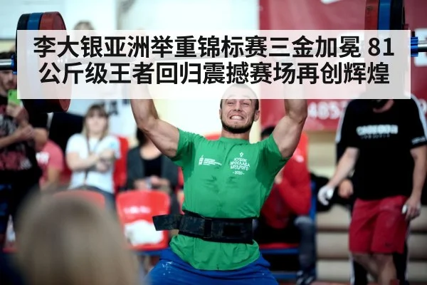 李大银亚洲举重锦标赛三金加冕 81公斤级王者回归震撼赛场再创辉煌